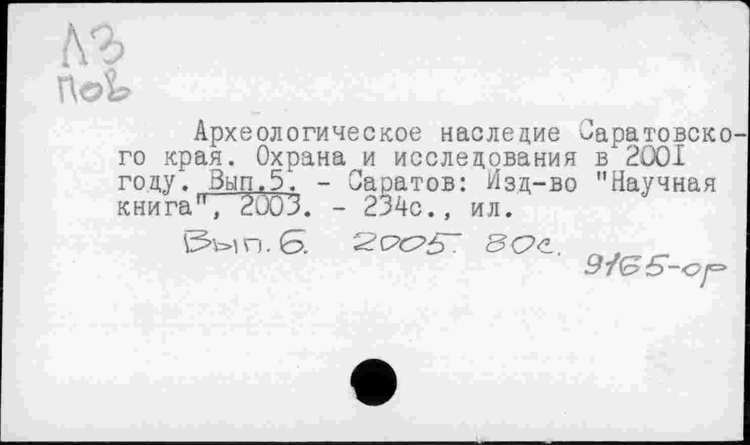 ﻿По»
Археологическое наследие Оаратовско го края. Охрана и исследования в 2001 году. Вып.5. - Саратов: Изд-во "Научная книга", 2003. - 234с., ил.
гј . Б.


9У(БЄ-с>і=*